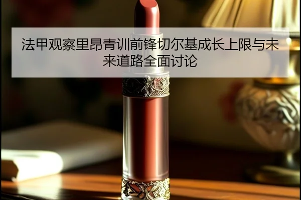 法甲观察里昂青训前锋切尔基成长上限与未来道路全面讨论 - cc7c7.app