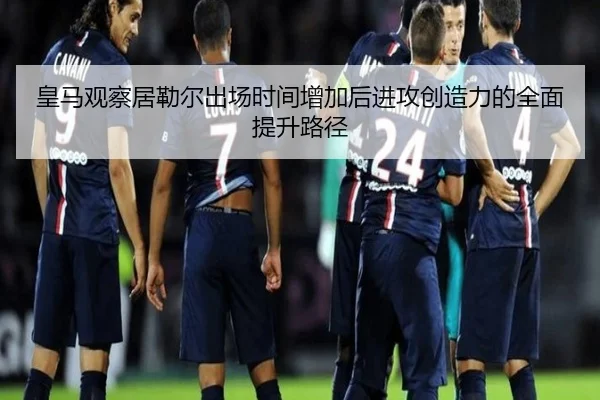 皇马观察居勒尔出场时间增加后进攻创造力的全面提升路径
